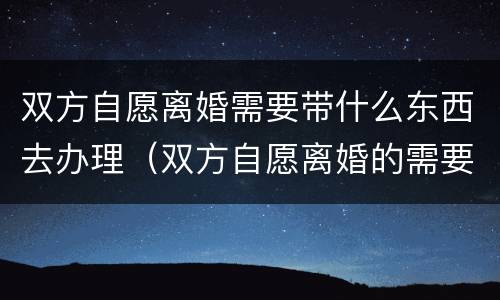 双方自愿离婚需要带什么东西去办理（双方自愿离婚的需要准备什么材料）