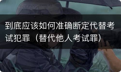 到底应该如何准确断定代替考试犯罪（替代他人考试罪）