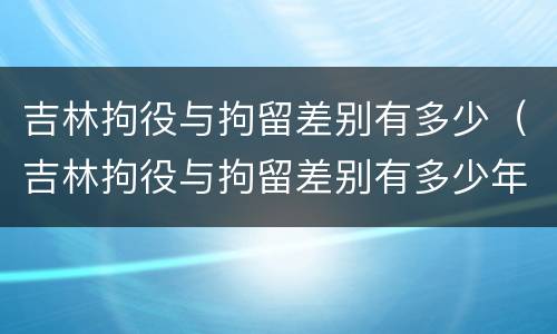 吉林拘役与拘留差别有多少（吉林拘役与拘留差别有多少年）