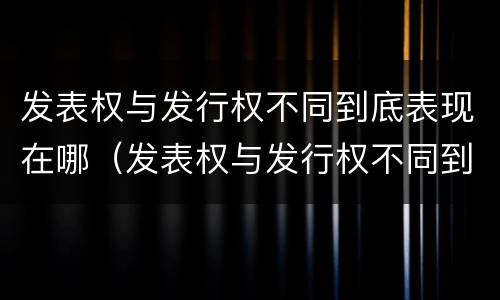 发表权与发行权不同到底表现在哪（发表权与发行权不同到底表现在哪方面）