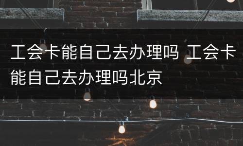 工会卡能自己去办理吗 工会卡能自己去办理吗北京