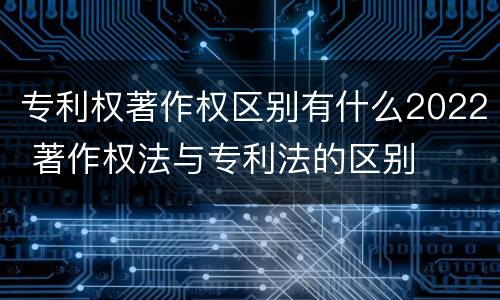 专利权著作权区别有什么2022 著作权法与专利法的区别