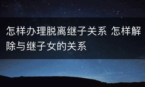 怎样办理脱离继子关系 怎样解除与继子女的关系
