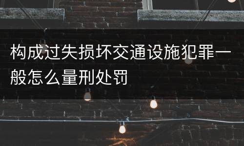 构成过失损坏交通设施犯罪一般怎么量刑处罚