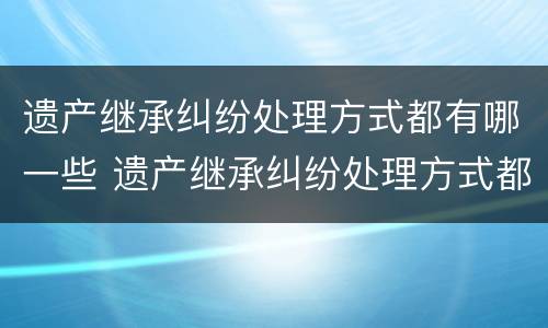 遗产继承纠纷处理方式都有哪一些 遗产继承纠纷处理方式都有哪一些类型