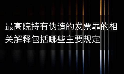 最高院持有伪造的发票罪的相关解释包括哪些主要规定