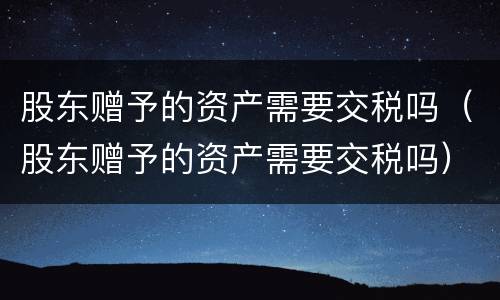 股东赠予的资产需要交税吗（股东赠予的资产需要交税吗）