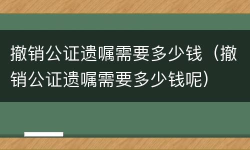 撤销公证遗嘱需要多少钱（撤销公证遗嘱需要多少钱呢）