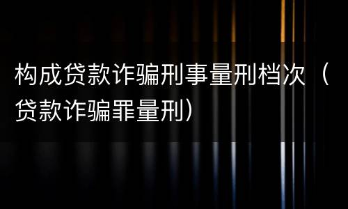 构成贷款诈骗刑事量刑档次（贷款诈骗罪量刑）
