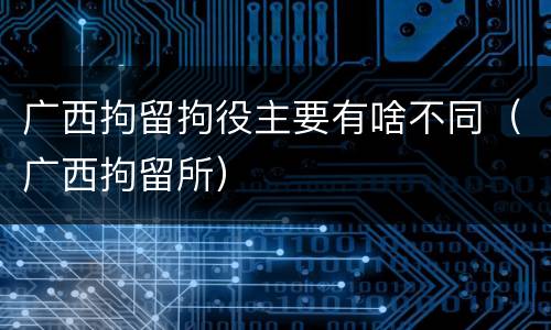 广西拘留拘役主要有啥不同（广西拘留所）