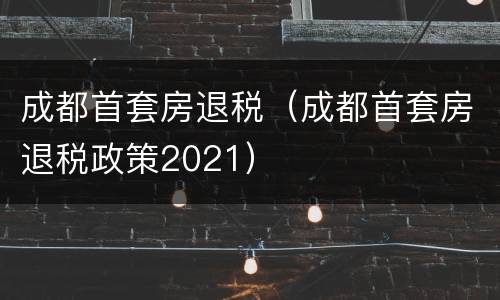 成都首套房退税（成都首套房退税政策2021）
