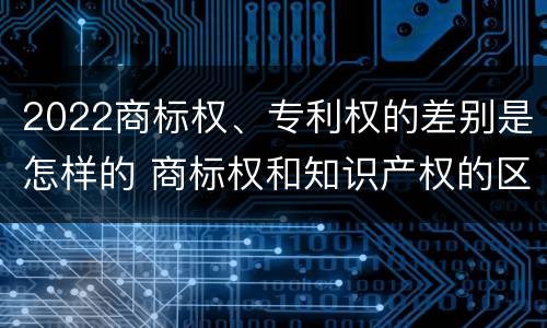 2022商标权、专利权的差别是怎样的 商标权和知识产权的区别