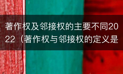 著作权及邻接权的主要不同2022（著作权与邻接权的定义是什么）