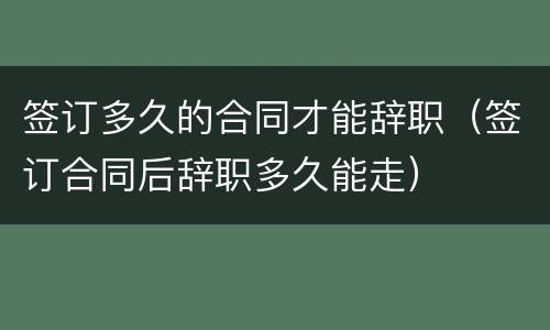 签订多久的合同才能辞职（签订合同后辞职多久能走）