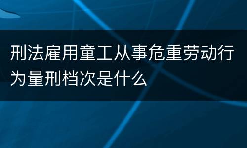 刑法雇用童工从事危重劳动行为量刑档次是什么