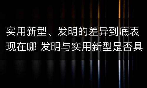 实用新型、发明的差异到底表现在哪 发明与实用新型是否具有实用性