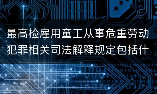 最高检雇用童工从事危重劳动犯罪相关司法解释规定包括什么重要内容
