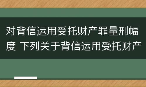 对背信运用受托财产罪量刑幅度 下列关于背信运用受托财产罪的说法中正确的是