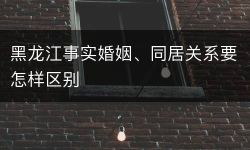 黑龙江事实婚姻、同居关系要怎样区别
