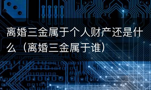 离婚三金属于个人财产还是什么（离婚三金属于谁）