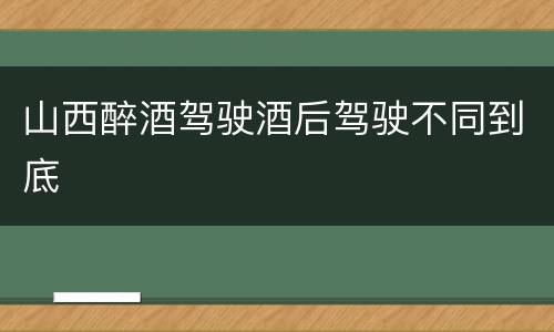 山西醉酒驾驶酒后驾驶不同到底