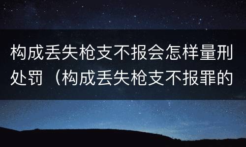 构成丢失枪支不报会怎样量刑处罚（构成丢失枪支不报罪的行为）