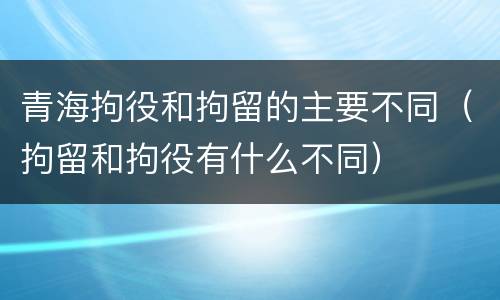 青海拘役和拘留的主要不同（拘留和拘役有什么不同）