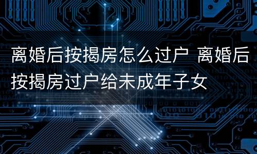 离婚后按揭房怎么过户 离婚后按揭房过户给未成年子女