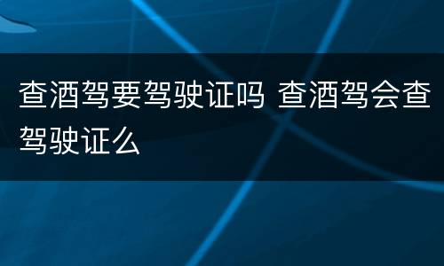 查酒驾要驾驶证吗 查酒驾会查驾驶证么