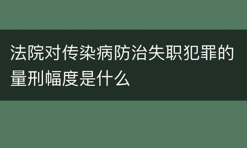 法院对传染病防治失职犯罪的量刑幅度是什么