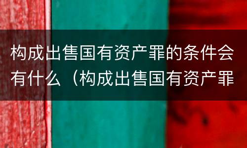 构成出售国有资产罪的条件会有什么（构成出售国有资产罪的条件会有什么后果）