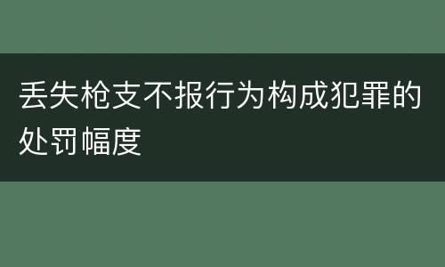 丢失枪支不报行为构成犯罪的处罚幅度