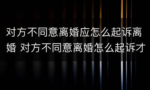 对方不同意离婚应怎么起诉离婚 对方不同意离婚怎么起诉才能离