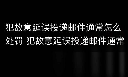 犯故意延误投递邮件通常怎么处罚 犯故意延误投递邮件通常怎么处罚的