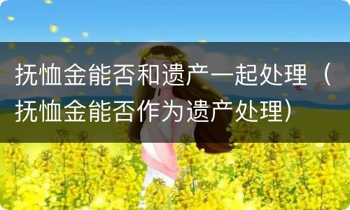 抚恤金能否和遗产一起处理（抚恤金能否作为遗产处理）