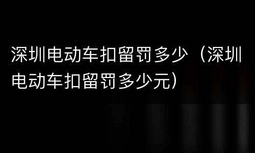 深圳电动车扣留罚多少（深圳电动车扣留罚多少元）