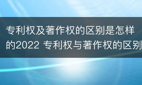 专利权及著作权的区别是怎样的2022 专利权与著作权的区别与联系