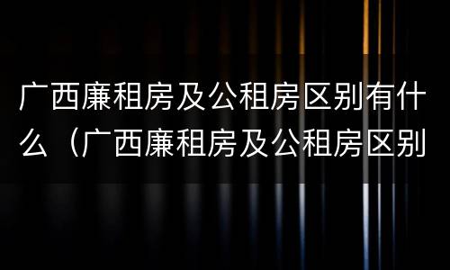 广西廉租房及公租房区别有什么（广西廉租房及公租房区别有什么不同）
