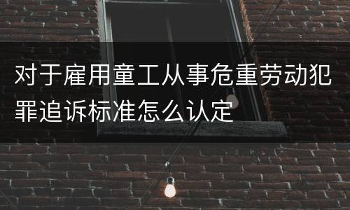 对于雇用童工从事危重劳动犯罪追诉标准怎么认定