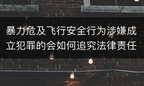 暴力危及飞行安全行为涉嫌成立犯罪的会如何追究法律责任