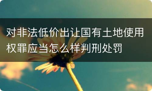 对非法低价出让国有土地使用权罪应当怎么样判刑处罚