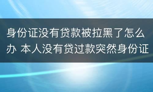 身份证没有贷款被拉黑了怎么办 本人没有贷过款突然身份证出现贷款情况怎么办