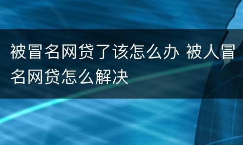 被冒名网贷了该怎么办 被人冒名网贷怎么解决
