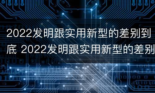 2022发明跟实用新型的差别到底 2022发明跟实用新型的差别到底在哪