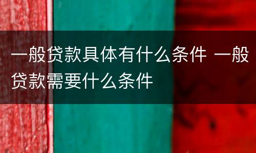一般贷款具体有什么条件 一般贷款需要什么条件