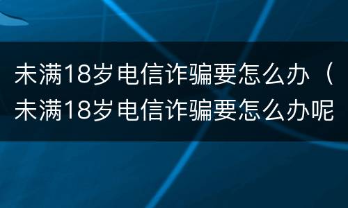 未满18岁电信诈骗要怎么办（未满18岁电信诈骗要怎么办呢）