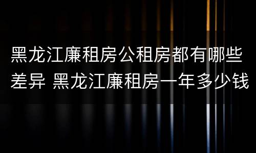 黑龙江廉租房公租房都有哪些差异 黑龙江廉租房一年多少钱