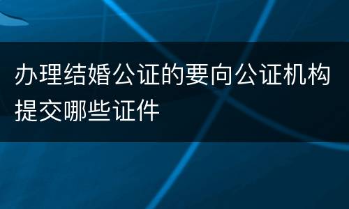 办理结婚公证的要向公证机构提交哪些证件