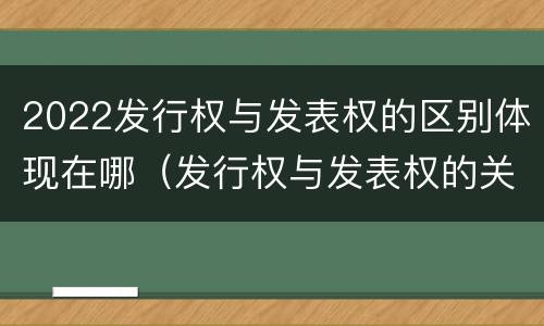2022发行权与发表权的区别体现在哪（发行权与发表权的关系）