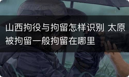山西拘役与拘留怎样识别 太原被拘留一般拘留在哪里